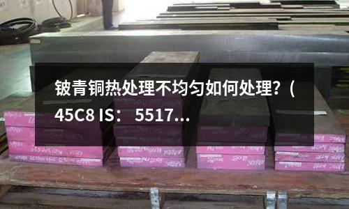 鈹青銅熱處理不均勻如何處理?(45C8 IS: 5517是什么鋼材?)