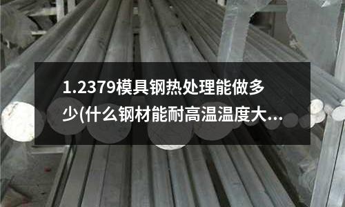 1.2379模具鋼熱處理能做多少(什么鋼材能耐高溫溫度大概1800度左右)