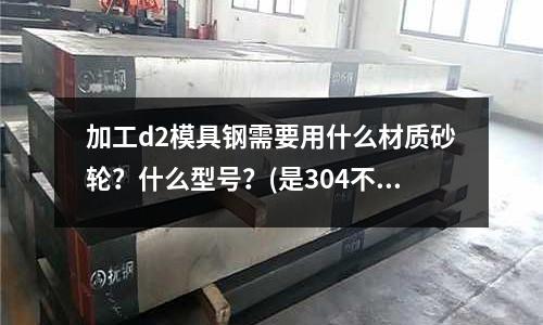 加工d2模具鋼需要用什么材質砂輪？什么型號？(是304不銹鋼貴還是316不銹鋼貴？為什么？)