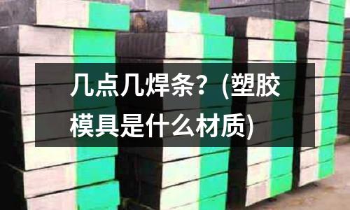 幾點幾焊條？(塑膠模具是什么材質)