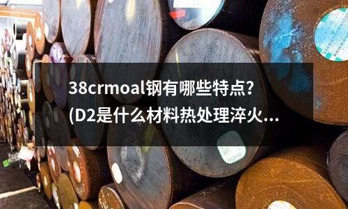 38crmoal鋼有哪些特點？(D2是什么材料熱處理淬火溫度多少？)