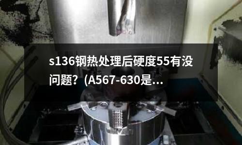 s136鋼熱處理后硬度55有沒問題？(A567-630是什么材料)