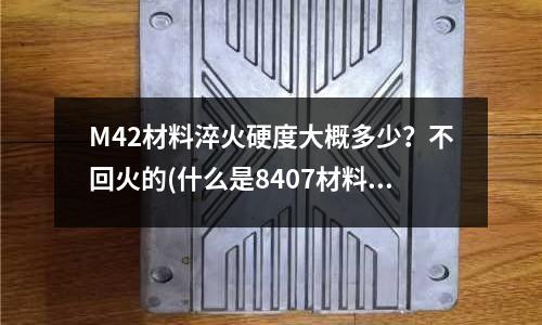 M42材料淬火硬度大概多少？不回火的(什么是8407材料主要用于哪些方面？)