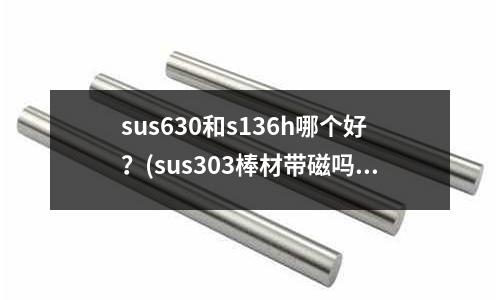 sus630和s136h哪個(gè)好？(sus303棒材帶磁嗎)