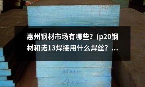 惠州鋼材市場有哪些？(p20鋼材和諾13焊接用什么焊絲？)
