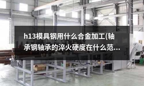 h13模具鋼用什么合金加工(軸承鋼軸承的淬火硬度在什么范圍內(nèi)是符號標準的？)