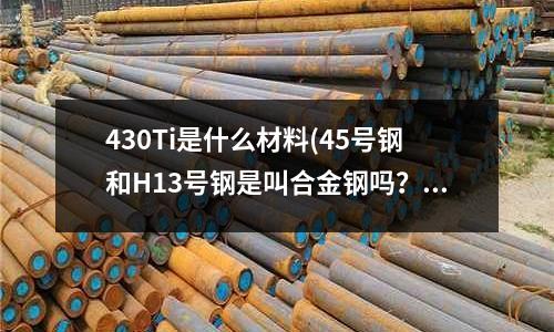 430Ti是什么材料(45號鋼和H13號鋼是叫合金鋼嗎？)