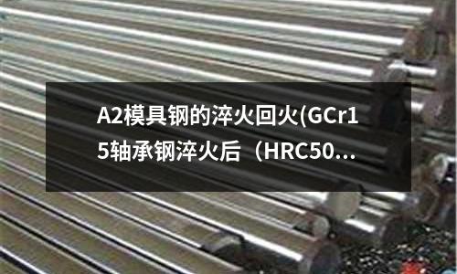 A2模具鋼的淬火回火(GCr15軸承鋼淬火后（HRC50）愛上修銹嗎)