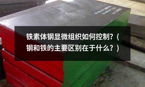 鐵素體鋼顯微組織如何控制？(鋼和鐵的主要區別在于什么？)