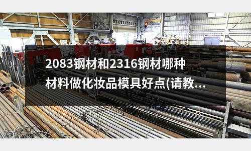 2083鋼材和2316鋼材哪種材料做化妝品模具好點(請教模具改模時燒焊用的材料是什么?)