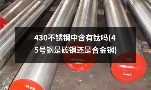 430不銹鋼中含有鈦嗎(45號鋼是碳鋼還是合金鋼)