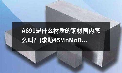 A691是什么材質的鋼材國內怎么叫？(求助45MnMoB的化學成分如題有誰知道45MnM)