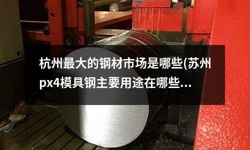 杭州最大的鋼材市場是哪些(蘇州px4模具鋼主要用途在哪些方面)
