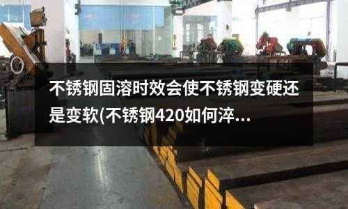不銹鋼固溶時效會使不銹鋼變硬還是變軟(不銹鋼420如何淬火)