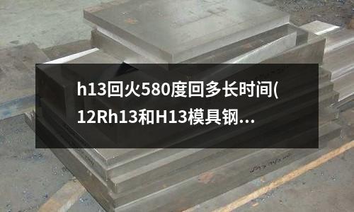 h13回火580度回多長時間(12Rh13和H13模具鋼有什么區別)