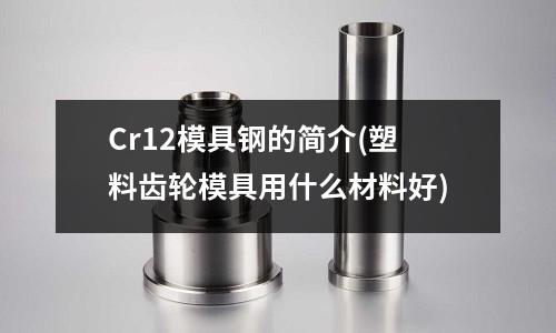Cr12模具鋼的簡介(塑料齒輪模具用什么材料好)