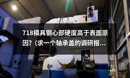 718模具鋼心部硬度高于表面原因?(求一個軸承蓋的調研報告)