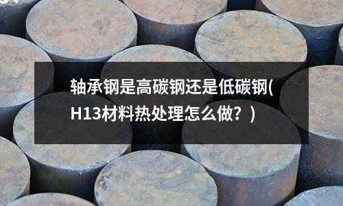 軸承鋼是高碳鋼還是低碳鋼(H13材料熱處理怎么做？)