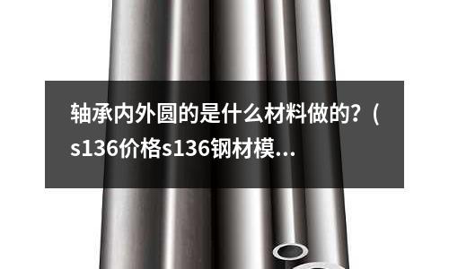 軸承內外圓的是什么材料做的？(s136價格s136鋼材模具鋼多少錢一公斤)