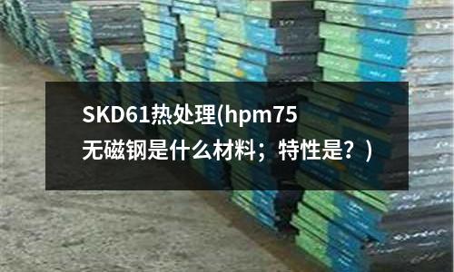 SKD61熱處理(hpm75無磁鋼是什么材料；特性是？)