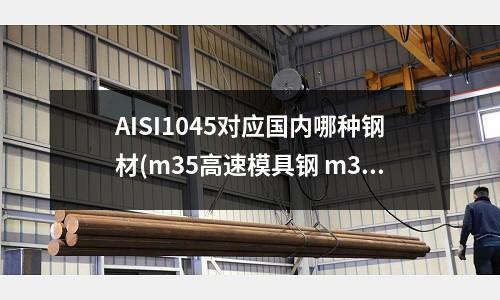 AISI1045對應國內哪種鋼材(m35高速模具鋼 m35是什么材料 m35高速鋼材)