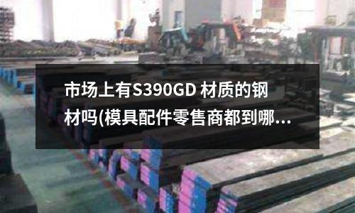 市場上有S390GD 材質的鋼材嗎(模具配件零售商都到哪進貨)
