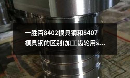 一勝百8402模具鋼和8407模具鋼的區別(加工齒輪用sus630材料,可以嗎)