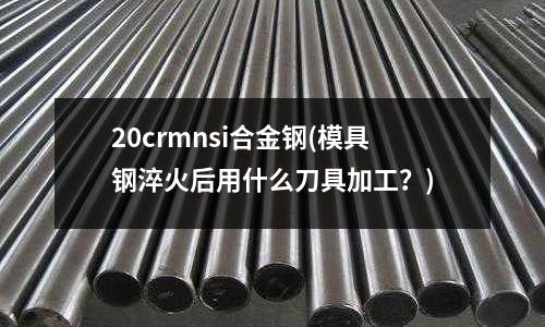 20crmnsi合金鋼(模具鋼淬火后用什么刀具加工？)