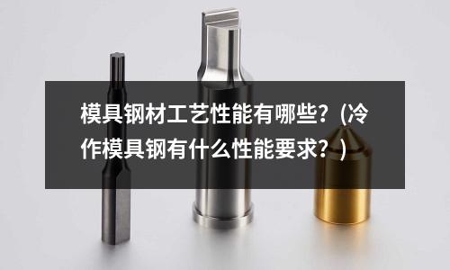 模具鋼材工藝性能有哪些？(冷作模具鋼有什么性能要求？)