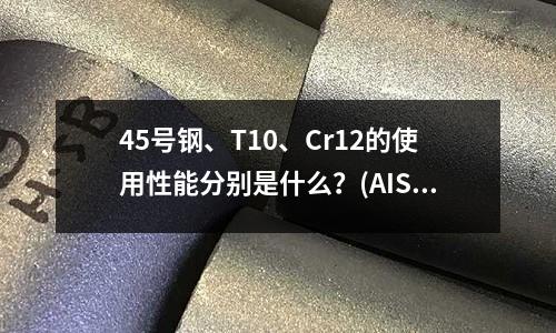 45號鋼、T10、Cr12的使用性能分別是什么？(AIS11018是什么材料)