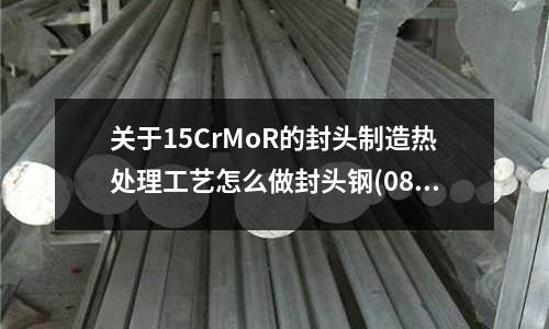 關于15CrMoR的封頭制造熱處理工藝怎么做封頭鋼(08f鋼的材料性能使用性能)