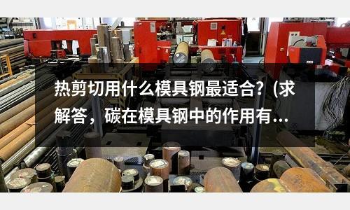 熱剪切用什么模具鋼最適合？(求解答，碳在模具鋼中的作用有哪些？)