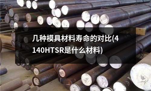 幾種模具材料壽命的對比(4140HTSR是什么材料)