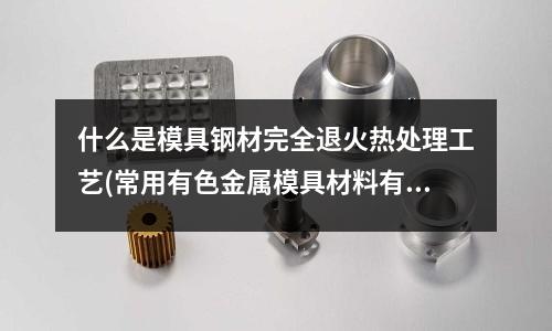 什么是模具鋼材完全退火熱處理工藝(常用有色金屬模具材料有哪些)