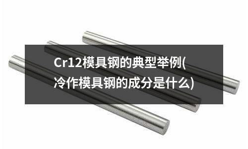 Cr12模具鋼的典型舉例(冷作模具鋼的成分是什么)