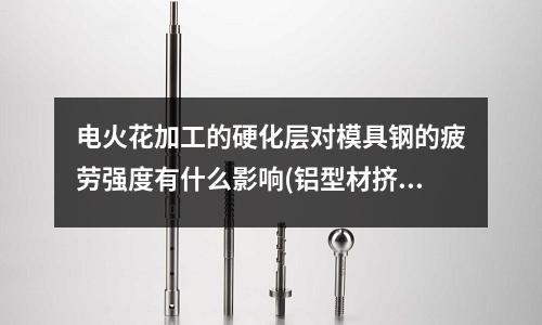 電火花加工的硬化層對模具鋼的疲勞強度有什么影響(鋁型材擠壓模具材料是什么呢)