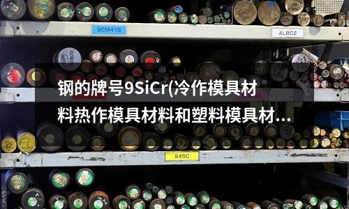 鋼的牌號9SiCr(冷作模具材料熱作模具材料和塑料模具材料服役條件性能和熱處理之間的異同點)