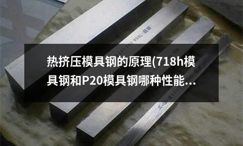 熱擠壓模具鋼的原理(718h模具鋼和P20模具鋼哪種性能好,壽命長？)