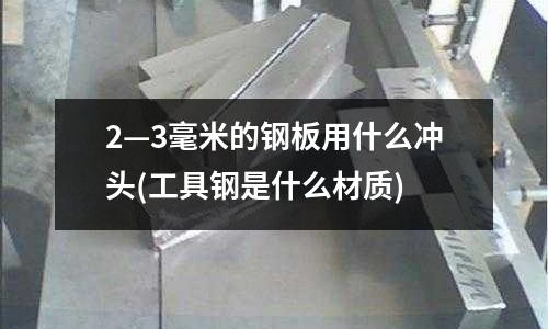 2—3毫米的鋼板用什么沖頭(工具鋼是什么材質)