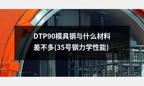 DTP90模具鋼與什么材料差不多(35號鋼力學(xué)性能)