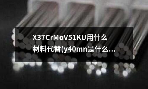 X37CrMoV51KU用什么材料代替(y40mn是什么鋼)