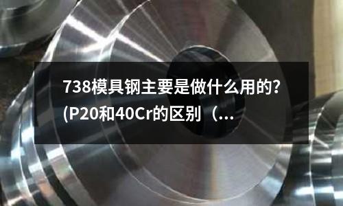 738模具鋼主要是做什么用的？(P20和40Cr的區(qū)別（做模具用）)