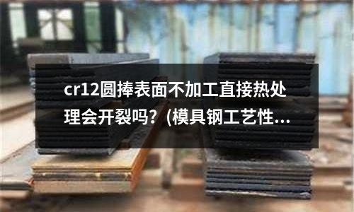 cr12圓捧表面不加工直接熱處理會開裂嗎？(模具鋼工藝性能是怎樣的？)