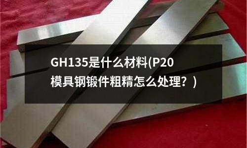 GH135是什么材料(P20模具鋼鍛件粗精怎么處理？)