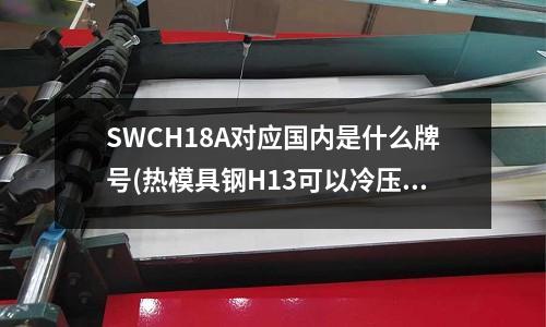 SWCH18A對應國內是什么牌號(熱模具鋼H13可以冷壓嗎，冷大壓強大約600MPa)
