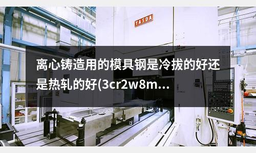 離心鑄造用的模具鋼是冷拔的好還是熱軋的好(3cr2w8mc這個(gè)材料有什么特性)