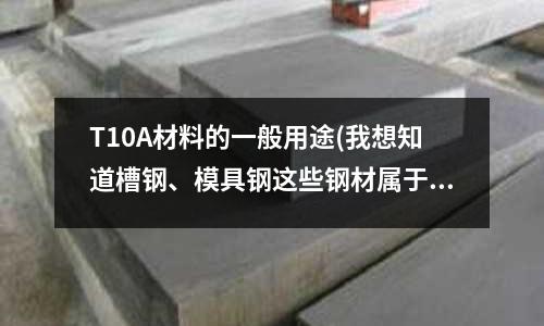 T10A材料的一般用途(我想知道槽鋼、模具鋼這些鋼材屬于什么類別的鋼？)