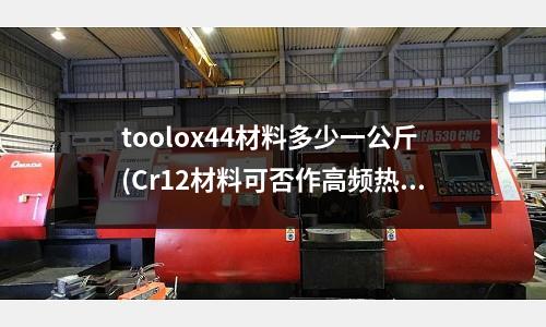 toolox44材料多少一公斤(Cr12材料可否作高頻熱處理)