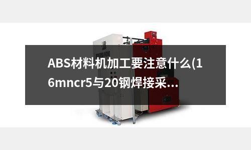 ABS材料機加工要注意什么(16mncr5與20鋼焊接采用哪種焊接技術好)