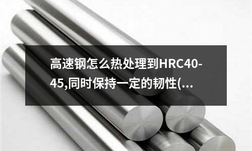高速鋼怎么熱處理到HRC40-45,同時保持一定的韌性(除了刃具鋼以外，冷作模具鋼可否用來制作機加工刀具)